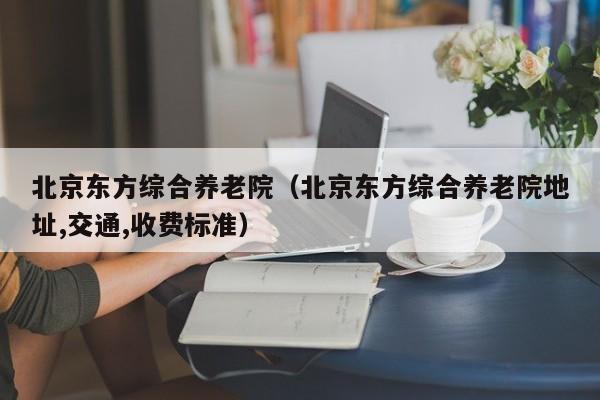 北京东方综合养老院（北京东方综合养老院地址,交通,收费标准）