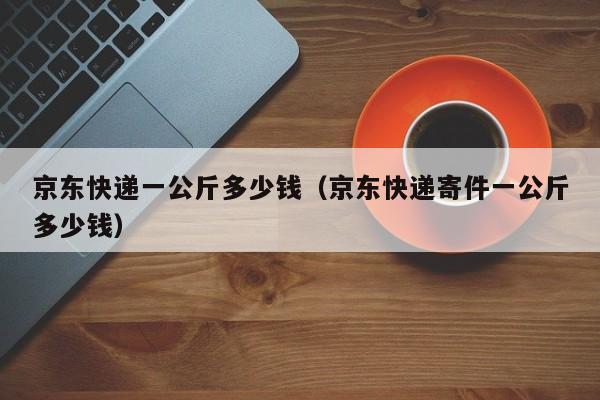 京东快递一公斤多少钱（京东快递寄件一公斤多少钱）