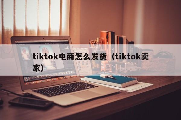 tiktok电商怎么发货（tiktok卖家）