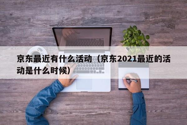 京东最近有什么活动（京东2021最近的活动是什么时候）