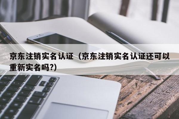 京东注销实名认证（京东注销实名认证还可以重新实名吗?）