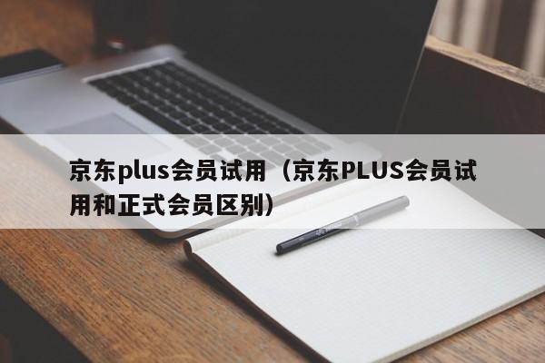 京东plus会员试用（京东PLUS会员试用和正式会员区别）