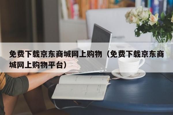 免费下载京东商城网上购物（免费下载京东商城网上购物平台）