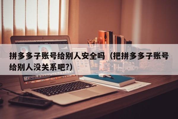 拼多多子账号给别人安全吗（把拼多多子账号给别人没关系吧?）