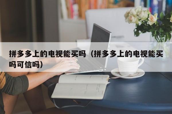 拼多多上的电视能买吗（拼多多上的电视能买吗可信吗）