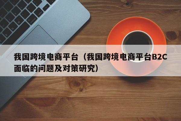 我国跨境电商平台（我国跨境电商平台B2C面临的问题及对策研究）