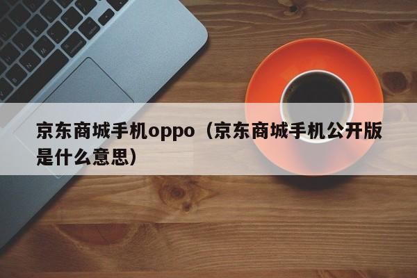 京东商城手机oppo（京东商城手机公开版是什么意思）