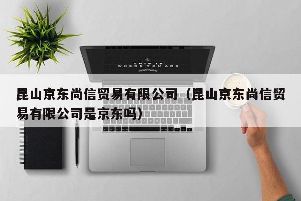 昆山京东尚信贸易有限公司（昆山京东尚信贸易有限公司是京东吗）