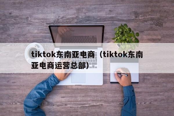 tiktok东南亚电商（tiktok东南亚电商运营总部）