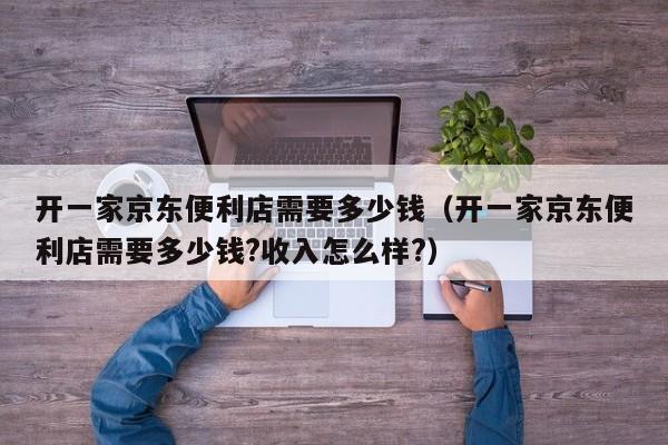 开一家京东便利店需要多少钱（开一家京东便利店需要多少钱?收入怎么样?）