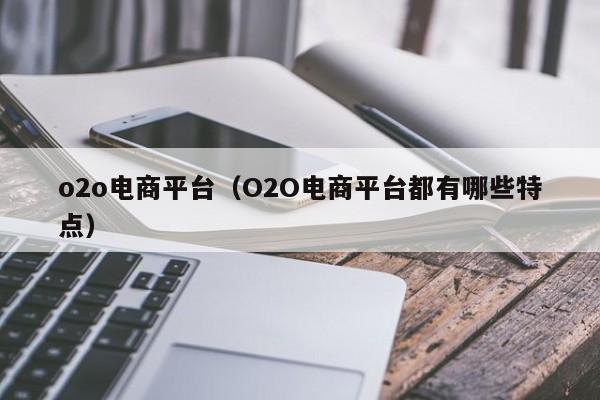 o2o电商平台（O2O电商平台都有哪些特点）