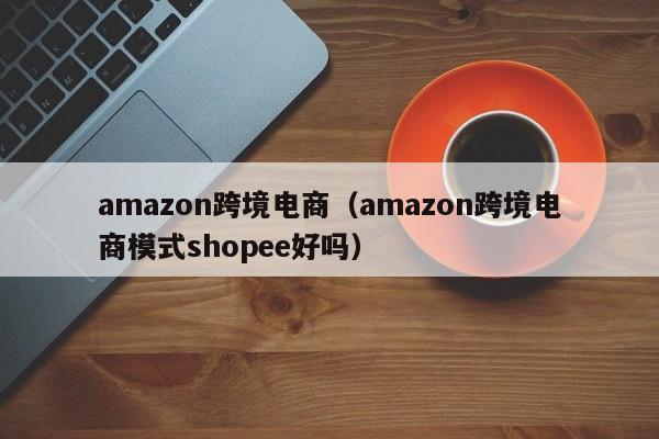 amazon跨境电商（amazon跨境电商模式shopee好吗）