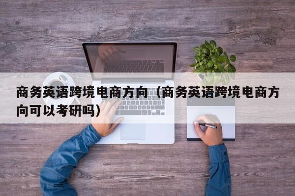 商务英语跨境电商方向（商务英语跨境电商方向可以考研吗）