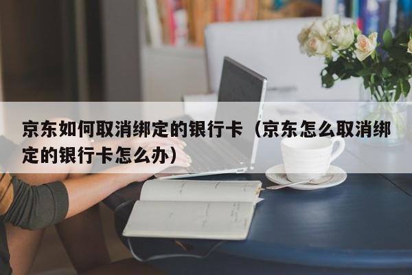 京东如何取消绑定的银行卡（京东怎么取消绑定的银行卡怎么办）