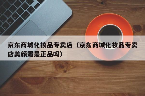 京东商城化妆品专卖店（京东商城化妆品专卖店美颜霜是正品吗）