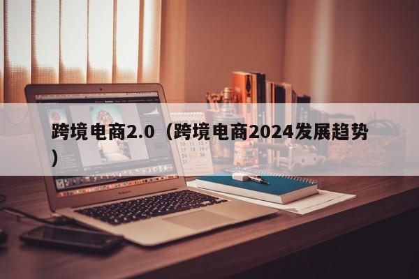 跨境电商2.0（跨境电商2024发展趋势）