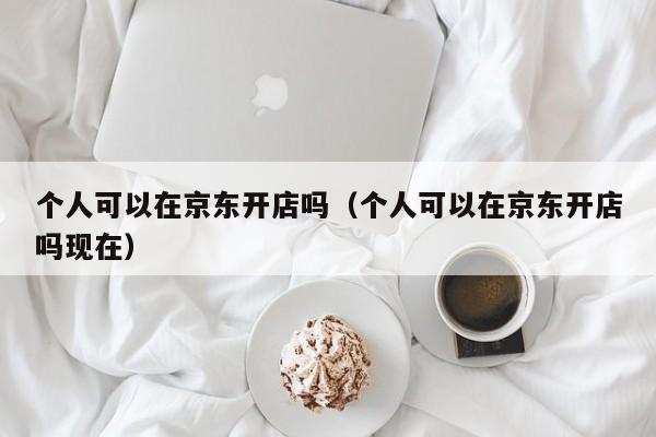 个人可以在京东开店吗（个人可以在京东开店吗现在）