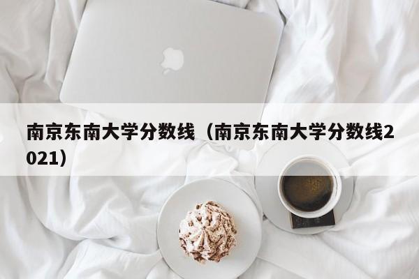 南京东南大学分数线（南京东南大学分数线2021）