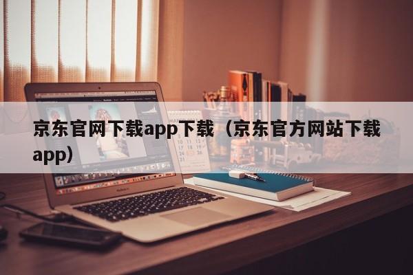 京东官网下载app下载（京东官方网站下载app）