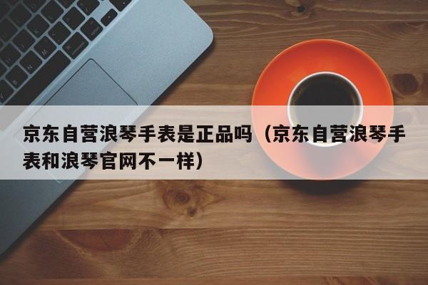 京东自营浪琴手表是正品吗（京东自营浪琴手表和浪琴官网不一样）