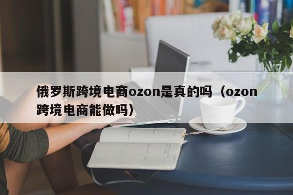 俄罗斯跨境电商ozon是真的吗（ozon跨境电商能做吗）