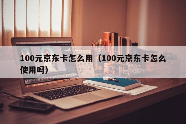 100元京东卡怎么用（100元京东卡怎么使用吗）