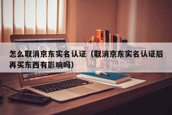 怎么取消京东实名认证（取消京东实名认证后再买东西有影响吗）