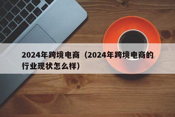 2024年跨境电商（2024年跨境电商的行业现状怎么样）