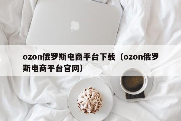 ozon俄罗斯电商平台下载（ozon俄罗斯电商平台官网）