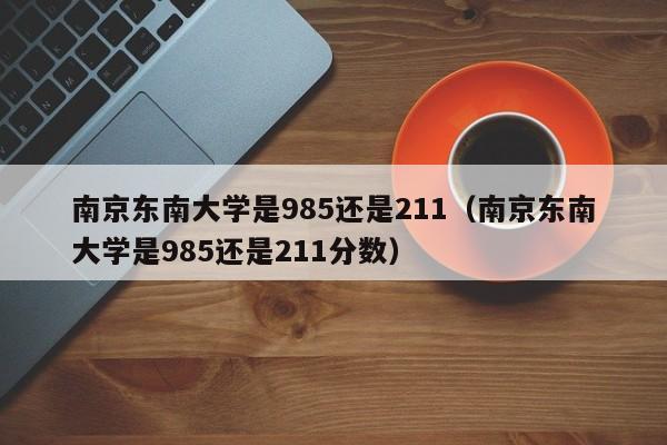 南京东南大学是985还是211（南京东南大学是985还是211分数）