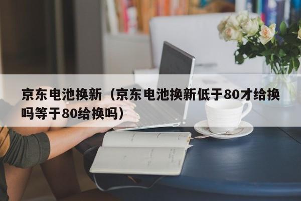 京东电池换新（京东电池换新低于80才给换吗等于80给换吗）