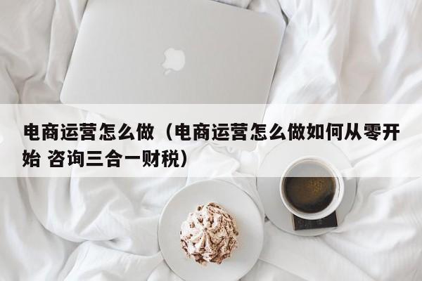 电商运营怎么做（电商运营怎么做如何从零开始 咨询三合一财税）