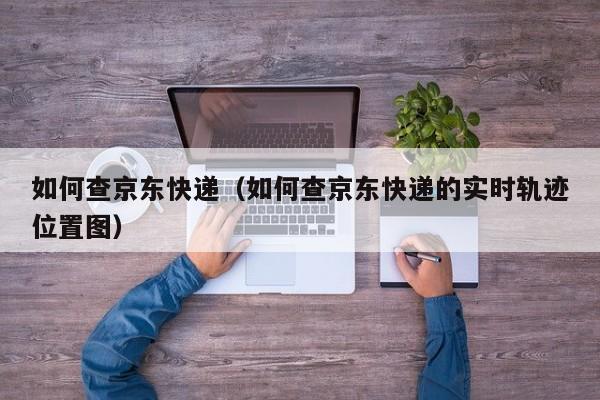 如何查京东快递（如何查京东快递的实时轨迹位置图）