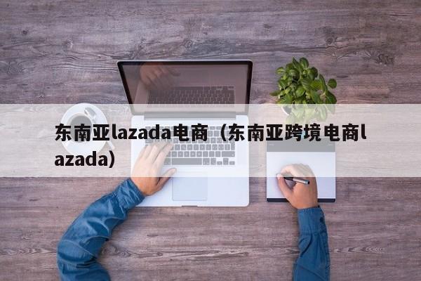 东南亚lazada电商（东南亚跨境电商lazada）