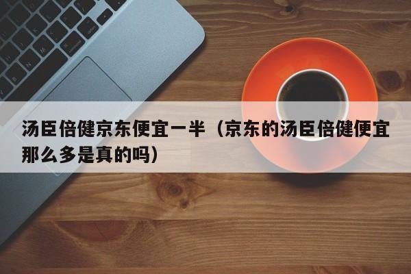 汤臣倍健京东便宜一半（京东的汤臣倍健便宜那么多是真的吗）