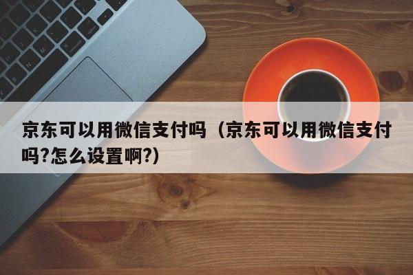 京东可以用微信支付吗（京东可以用微信支付吗?怎么设置啊?）