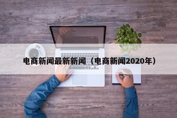 电商新闻最新新闻（电商新闻2020年）