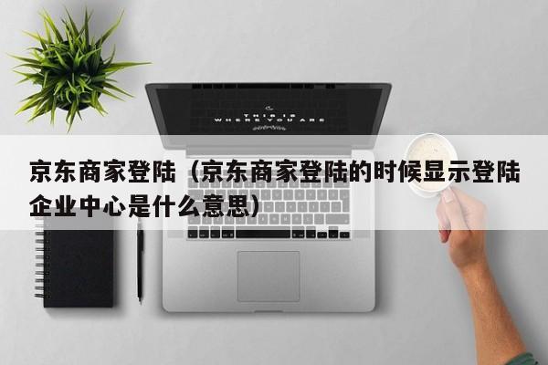 京东商家登陆（京东商家登陆的时候显示登陆企业中心是什么意思）