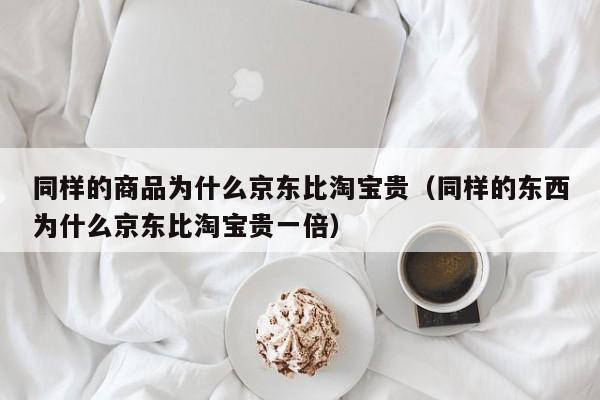 同样的商品为什么京东比淘宝贵（同样的东西为什么京东比淘宝贵一倍）