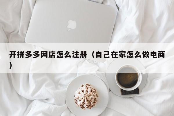 开拼多多网店怎么注册（自己在家怎么做电商）