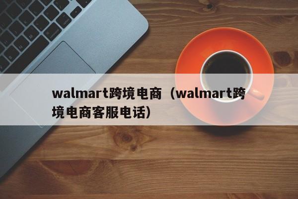 walmart跨境电商（walmart跨境电商客服电话）