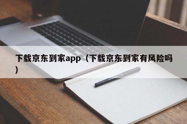 下载京东到家app（下载京东到家有风险吗）