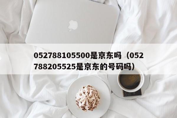 052788105500是京东吗（052788205525是京东的号码吗）