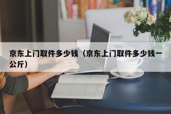 京东上门取件多少钱（京东上门取件多少钱一公斤）