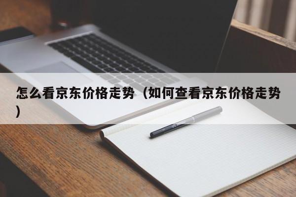 怎么看京东价格走势（如何查看京东价格走势）