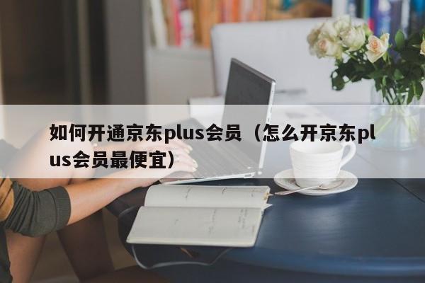 如何开通京东plus会员（怎么开京东plus会员最便宜）