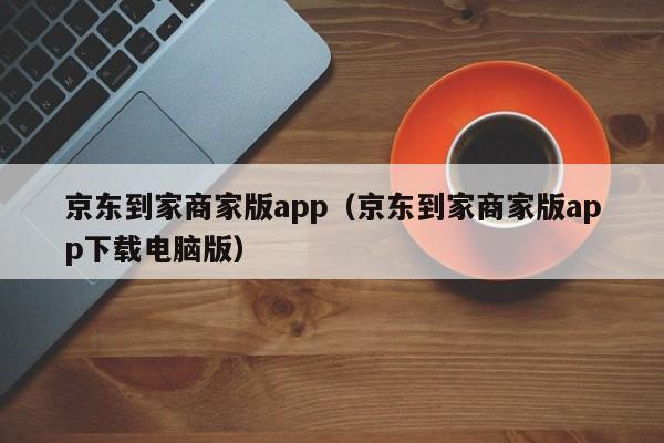 京东到家商家版app（京东到家商家版app下载电脑版）