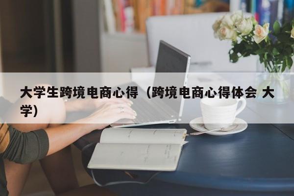 大学生跨境电商心得（跨境电商心得体会 大学）