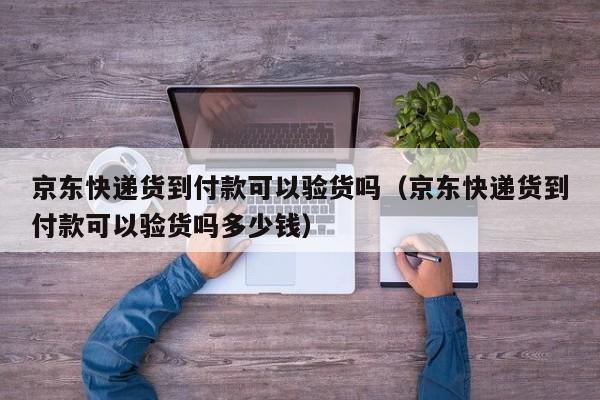 京东快递货到付款可以验货吗（京东快递货到付款可以验货吗多少钱）