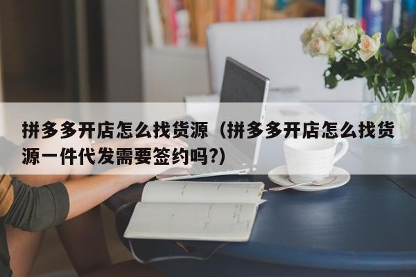 拼多多开店怎么找货源（拼多多开店怎么找货源一件代发需要签约吗?）